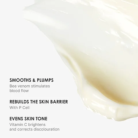 SMOOTHS & PLUMPS Bee venom stimulates blood flow REBUILDS THE SKIN BARRIER With P Cell EVENS SKIN TONE Vitamin C brightens and corrects discolouration
