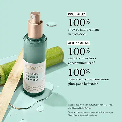 Image 1, BIOSSANCE SQUALANE HYALURONIC TONING MIST IMMEDIATELY 100% showed improvement in hydration' AFTER 2 WEEKS 100% agree their fine lines appear minimized? 100% agree their skin appears more plump and hydrated 2 'Based on a 28-day clinical study of 35 women ages 36-60, efter 28 days of twice daily use 2Based on a 28-day consumer use study of 35 women, ages 36-60, after 28 days of twice daily use Image 2, 5 WAYS TO USE BIOSSANCE SQUALANE HYALURONIC TONING MIST After cleansing Refresh makeup C Post workout Travel and in-flight Midday pick-me-up Trentonit. image 3, sugarcane derived squalane - hydrates while locking in essential moisture. green algae - helps skin maintain ectrolyte and hydration balance instantly and over time. multi mineral complex - replenishes minerals lost throughout the day and brought on by the effects of stress, overindulgence and pollution.