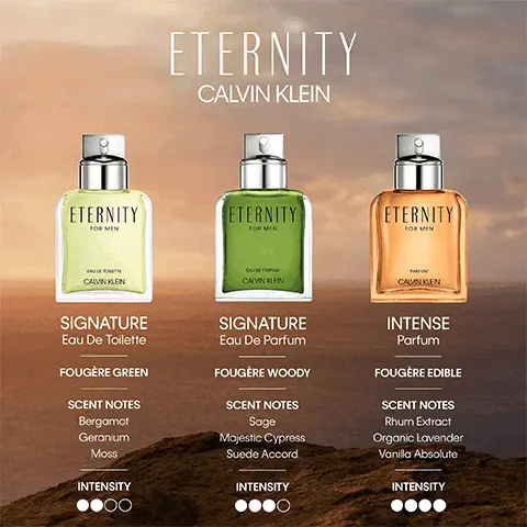 Image 1, Eternity calvin klein range comparison chart: Signature eau de toilette,fougere green, scent notes: bergamot, geranium and moss, Signature eau de parfum, fougere woody, scent notes: sage, majestic cypress and suede accord. Intense parfum, fougere, scet notes: rhum extract, organic lavender and vaniella absolute. Image 2, Eternity Calvin klein