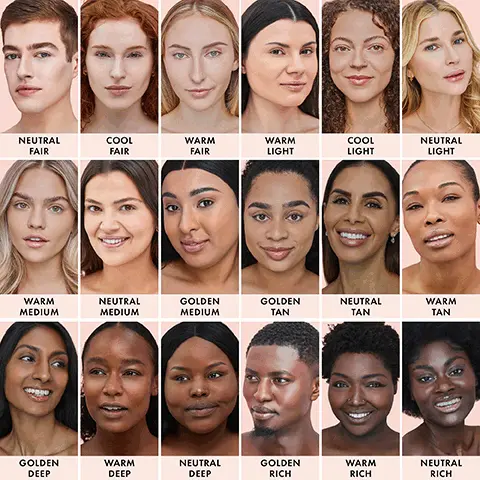 Image 1, NEUTRAL FAIR, COOL FAIR, WARM FAIR, WARM LIGHT, COOL LIGHT, NEUTRAL LIGHT, WARM MEDIUM, NEUTRAL MEDIUM, GOLDEN MEDIUM, GOLDEN TAN, NEUTRAL TAN, WARM TAN, GOLDEN DEEP, WARM DEEP, NEUTRAL DEEP, GOLDEN RICH, WARM RICH, NEUTRAL RICH. Image 2, DEEP
GOLDEN DEEP, MEDIUM, WARM MEDIUM, FAIR, NEUTRAL FAIR, FAIR, COOL FAIR, DEEP, WARM DEEP, MEDIUM, NEUTRAL MEDIUM, FAIR, DEEP, WARM FAIR, NEUTRAL DEEP, MEDIUM, GOLDEN MEDIUM, WARM, RICH, LIGHT, LIGHT, GOLDEN RICH, TAN,  GOLDEN TAN, COOL, RICH