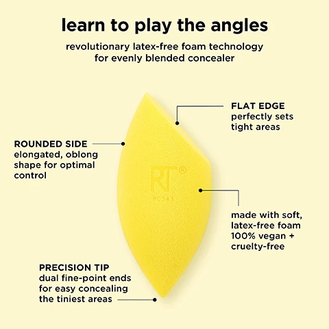 Image 1, learn to play the angles, revolutionary latex free foam technology for evenly blended concealer. flat edge perfectly sets tight areas. rounded side elongated oblong shape optimal control. made with soft, latex-free foam 100% vegan and cruelty free. precision tip dual fine point ends for easy concealing the tiniest areas. image 2, miracle concealer sponge, conceal and glow for a naturally lifted finish. wet to prep - expands and softens the sponge for a more natural blend. pore like texture mimics skin. multi purpose foam technology works with liquids, creams and powders. damp use for a light, dewy finish. image 3, miracle concealer sponge features an elongated oblong shape that allows for more control in tighter areas. how to use - flat side perfectly hugs and blends under eyes. use the pointed tip to effortlessly hide blemishes. made with the same latex-free foam as our number 1 miracle complexion sponge. image 4, miracle concealer sponge. conceal and cover. coverage = buildable. finish = natural, dewy and seamless. image 5, makeup sponge care. miracle complexion sponge. miracle airblend sponge. miracle powder sponge. miracle concealer sponge. cleanse - clean once a week using the real techniques brush and sponge cleansing gel. air dry in a well ventilated area and store in a cool dry place. replace - replace every 30 days to maintain clean, flawless makeup application. image 6, makeup sponges and brushes. take care of your real techniques tools in 2 steps. rinse after every use to keep fresh and prevent build up. cleanse once a week to remove makeup, oil and impurities. use the real techniques makeup brush and blending sponge gel to clean your brushes and sponges weekly.