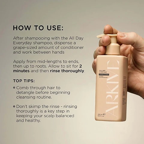 Image 3 - A hand holds a square, peach-colored pump bottle labeled ARKIVE ALL DAY EVERYDAY CONDITIONER APRÈS SHAMPOOING BY ADAM REED 250 ml e 8.5 fl. oz. while detailed instructions are displayed next to it, which read: HOW TO USE: After shampooing with the All Day Everyday shampoo, dispense a grape-sized amount of conditioner and work between hands. Apply from mid-lengths to ends, then up to roots. Allow to sit for 2 minutes and then rinse thoroughly. TOP TIPS: Comb through hair to detangle before beginning cleansing routine. Don’t skimp the rinse - rinsing thoroughly is a key step in keeping your scalp balanced and healthy. Image 4 - Two light beige rectangular pump bottles, one labeled ALL DAY EVERYDAY SHAMPOO and the other ALL DAY EVERYDAY CONDITIONER from ARKIVE BY ADAM REED, both 250 mL e 8.5 FL. OZ. (US), are shown with accompanying text that reads: Baobab Protein helps hair resilience, increases strength and elasticity & reduces frizz; Baobab Oil for frizz-smoothing, lightweight moisture; Betaine for hydration & shine. Image 6 - Image features white blossoms and green leaves with a blurred reddish object on a light background, accompanied by text detailing a fragrance: SMELLS LIKE: FUTURE BLOOM A genderful floral fragrance that emulates a sun-soaked summer walk: liberating, luminous and full of potential. HEAD NOTES MANDARIN RHUBARB HEART NOTES JASMINE LILY OF THE VALLEY GROUND NOTES TEA ROSE VANILLA. Image 7 - Two cream-colored pump bottles, one shampoo and one conditioner, are shown among green leaves, orange slices, vanilla beans, pink rose petals, and rhubarb stalks, with text reading MADE WITHOUT: ALUMINIUM AMMONIA LACTOSE LATEX MINERAL OIL PARABENS SILICONE SULPHATE GLUTEN TALC, and on the shampoo bottle ALL DAY EVERYDAY SHAMPOO SHAMPOOING 250 mL e 8.5 FL. OZ. (US), on the conditioner bottle ALL DAY EVERYDAY CONDITIONER APRÈS SHAMPOOING 250 mL e 8.5 FL. OZ. (US), alongside certification text VEGAN, Certified B Corporation, MADE WITH RECYCLED CONTENT, CRUELTY FREE INTERNATIONAL, and AWARD WINNING.