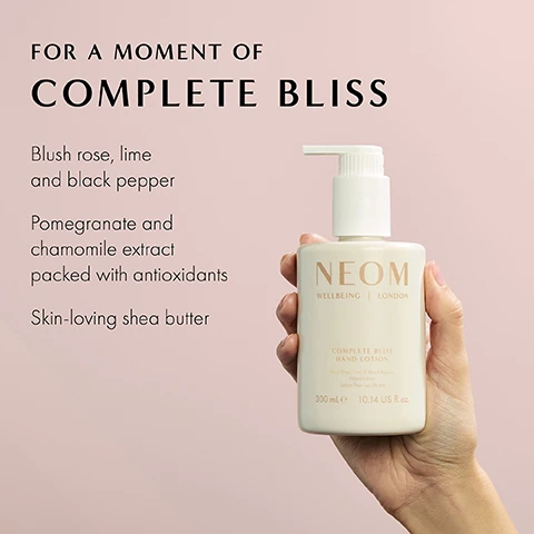 Image 1 - An individual holds a bottle of NEOM Complete Bliss Hand Lotion against a soft pink background, featuring text that lists its ingredients and benefits.
Image 2 - Two NEOM wellbeing products are displayed on a light pink background: a pink pump bottle labeled COMPLETE BLISS HAND WASH and a white pump bottle labeled COMPLETE BLISS HAND LOTION, with visible text about recyclability and natural fragrances.
Image 3 - A textured white surface resembles cream, with the text 86% said it helps them to enjoy a moment of calm; *Independent blind consumer study of 58 people, after initial use over 2 weeks.